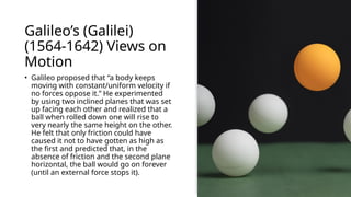 Galileo’s (Galilei)
(1564-1642) Views on
Motion
• Galileo proposed that “a body keeps
moving with constant/uniform velocity if
no forces oppose it.” He experimented
by using two inclined planes that was set
up facing each other and realized that a
ball when rolled down one will rise to
very nearly the same height on the other.
He felt that only friction could have
caused it not to have gotten as high as
the first and predicted that, in the
absence of friction and the second plane
horizontal, the ball would go on forever
(until an external force stops it).
 