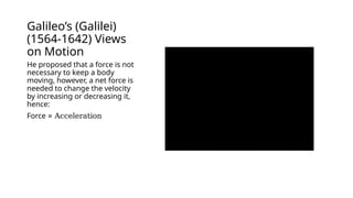 Galileo’s (Galilei)
(1564-1642) Views
on Motion
He proposed that a force is not
necessary to keep a body
moving, however, a net force is
needed to change the velocity
by increasing or decreasing it,
hence:
Force ∝ Acceleration
 
