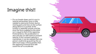 Imagine this!!
• If a car breaks down and it is put in
neutral and pushed, force is only
needed to overcome friction due to
moving parts and tires on the surface
along which it is pushed. If the
surface is relatively smooth and flat,
once the force supplied to the other
car is equal to that of the opposing
frictional force, the acceleration is
zero and the car will travel at constant
velocity. If this constant velocity is
maintained, it can be realized that one
person could end up pushing the car
with much ease. A force greater than
the opposing frictional force will
cause the car to accelerate.
 