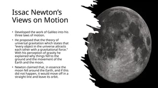 Issac Newtons
Views on Motion
? Developed the work of Galileo into his
three laws of motion.
? He proposed that the theory of
universal gravitation which states that
every object in the universe attracts
each other with a gravitational force.
With his perception of gravity he
explained why things fell to the
ground and the movement of the
Earth and the moon.
? Newton claimed that, in essence the
moon fell around the Earth, and if this
did not happen, it would move off in a
straight line and leave its orbit.
 