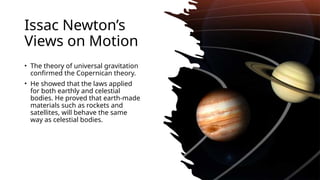 Issac Newtons
Views on Motion
? The theory of universal gravitation
confirmed the Copernican theory.
? He showed that the laws applied
for both earthly and celestial
bodies. He proved that earth-made
materials such as rockets and
satellites, will behave the same
way as celestial bodies.
 