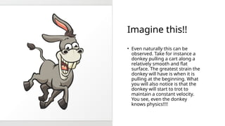 Imagine this!!
? Even naturally this can be
observed. Take for instance a
donkey pulling a cart along a
relatively smooth and flat
surface. The greatest strain the
donkey will have is when it is
pulling at the beginning. What
you will also notice is that the
donkey will start to trot to
maintain a constant velocity.
You see, even the donkey
knows physics!!!!
 
