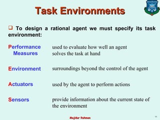 Performance
Measures
Environment
Actuators
Sensors
used by the agent to perform actions
surroundings beyond the control of the agent
used to evaluate how well an agent
solves the task at hand
provide information about the current state of
the environment
 To design a rational agent we must specify its task
environment:
Task EnvironmentsTask Environments
11
Majidur RahmanMajidur Rahman
 