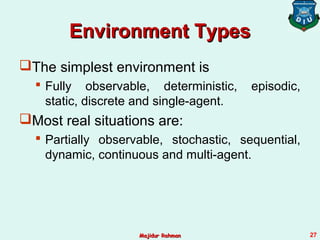 Environment TypesEnvironment Types
The simplest environment is
 Fully observable, deterministic, episodic,
static, discrete and single-agent.
Most real situations are:
 Partially observable, stochastic, sequential,
dynamic, continuous and multi-agent.
Majidur RahmanMajidur Rahman 27
 