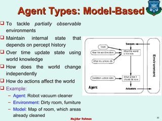 Agent Types: Model-BasedAgent Types: Model-Based
 To tackle partially observable
environments
 Maintain internal state that
depends on percept history
 Over time update state using
world knowledge
 How does the world change
independently
 How do actions affect the world
 Example:
– Agent: Robot vacuum cleaner
– Environment: Dirty room, furniture
– Model: Map of room, which areas
already cleaned 30
Majidur RahmanMajidur Rahman
 