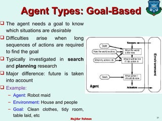 Agent Types: Goal-BasedAgent Types: Goal-Based
 The agent needs a goal to know
which situations are desirable
 Difficulties arise when long
sequences of actions are required
to find the goal
 Typically investigated in search
and planning research
 Major difference: future is taken
into account
 Example:
– Agent: Robot maid
– Environment: House and people
– Goal: Clean clothes, tidy room,
table laid, etc 31
Majidur RahmanMajidur Rahman
 