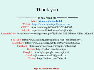 ********** ********** If You Need Me ********** **********
Mail: tajim.cse@diu.edu.bd
Website: https://www.tajimiitju.blogspot.com
ORCID: https://orcid.org/0000-0002-2834-1507
LinkedIn: https://www.linkedin.com/in/tajimiitju
ResearchGate: https://www.researchgate.net/profile/Tajim_Md_Niamat_Ullah_Akhund
YouTube: https://www.youtube.com/tajimiitju?sub_confirmation=1
SlideShare: https://www.slideshare.net/TajimMdNiamatUllahAk
Facebook: https://www.facebook.com/tajim.mohammad
GitHub: https://github.com/tajimiitju
Google+: https://plus.google.com/+tajimiitju
Gmail: tajim.mohammad.3@gmail.com
Twitter: https://twitter.com/Tajim53
Thank you
Tajim Md. Niamat Ullah AkhundTajim Md. Niamat Ullah Akhund
 
