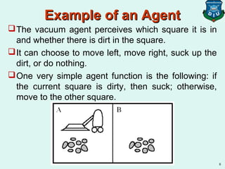 Example of an AgentExample of an Agent
The vacuum agent perceives which square it is in
and whether there is dirt in the square.
It can choose to move left, move right, suck up the
dirt, or do nothing.
One very simple agent function is the following: if
the current square is dirty, then suck; otherwise,
move to the other square.
6
 