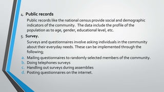 4. Public records
Public records like the national census provide social and demographic
indicators of the community. The data include the profile of the
population as to age, gender, educational level, etc.
5. Survey.
Surveys and questionnaires involve asking individuals in the community
about their everyday needs. These can be implemented through the
following;
a. Mailing questionnaires to randomly selected members of the community.
b. Doing telephones surveys
c. Handling out surveys during assemblies
d. Posting questionnaires on the internet.
 