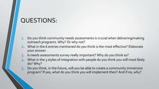QUESTIONS:
1. Do you think community needs assessments is crucial when delivering/making
outreach programs. Why? Or why not?
2. What in the 6 entries mentioned do you think is the most effective? Elaborate
your answer.
3. Is needs assessments survey really important? Why do you think so?
4. What in the 3 styles of integration with people do you think you will most likely
do? Why?
5. Do you think, in the future, will you be able to create a community immersion
program? If yes, what do you think you will implement then? And if no, why?
 