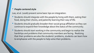 • People-centered style
Lee, et al. (2006) present some basic tips on integration:
• Students should integrate with the people by living with them, eating their
food, doing their chores, and patiently learning their way of life.
• Students should gradually broaden their social group affiliation so they can
continue to expand their knowledge about the status of the community.
• Students should start working in the community and begin to realize the
hardships and problems that community members are facing. Realizing
that their problems are also the students’ problems, students can learn how
to emphasize with the people to help solve their problems.
 