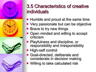 3.5 Characteristics of creative individuals  Humble and proud at the same time Very passionate but can be objective Brave to try new things Open minded and willing to accept criticism Playfulness and discipline, or responsibility and irresponsibility High-self control Goal-directed, deliberate and considerate in decision making Willing to take calculated risk 