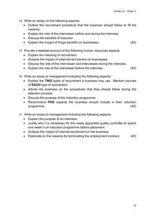 Grade 11 – Paper 1
12
14 Write an essay on the following aspects:
• Outline the recruitment procedure that the business should follow to fill the
vacancy.
• Explain the role of the interviewer before and during the interview.
• Discuss the benefits of induction.
• Explain the impact of fringe benefits on businesses. (40)
15 Provide a detailed account of the following human resources aspects:
• Explain the meaning of recruitment
• Analyse the impact of external recruitment on businesses.
• Discuss the role of the interviewer and interviewee during the interview.
• Explain the role of the interviewer before the interview. (40)
16 Write an essay to management including the following aspects:
• Explain the TWO types of recruitment a business may use. Mention sources
of EACH type of recruitment.
• Advise the business on the procedures that they should follow during the
selection process.
• Discuss the purpose of the induction programme.
• Recommend FIVE aspects the business should include in their induction
programme. (40)
17 Write an essay to management including the following aspects:
• Explain the purpose of an interview.
• Justify why it is necessary for the newly appointed quality controller to spend
one week in an induction programme before placement.
• Analyse the impact of internal recruitment on the business.
• Elaborate on the reasons for terminating the employment contract. (40)
 