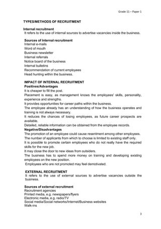 Grade 11 – Paper 1
3
TYPES/METHODS OF RECRUITMENT
Internal recruitment
It refers to the use of internal sources to advertise vacancies inside the business.
Sources of Internal recruitment
Internal e-mails
Word of mouth
Business newsletter
Internal referrals
Notice board of the business
Internal bulletins
Recommendation of current employees
Head hunting within the business.
IMPACT OF INTERNAL RECRUITMENT
Positives/Advantages
It is cheaper to fill the post.
Placement is easy, as management knows the employees' skills, personality,
experience and strengths.
It provides opportunities for career paths within the business.
The employee already has an understanding of how the business operates and
training is not always necessary.
It reduces the chances of losing employees, as future career prospects are
available.
Detailed, reliable information can be obtained from the employee records.
Negative/Disadvantages
The promotion of an employee could cause resentment among other employees.
The number of applicants from which to choose is limited to existing staff only.
It is possible to promote certain employees who do not really have the required
skills for the new job.
It may close the door to new ideas from outsiders.
The business has to spend more money on training and developing existing
employees on the new position.
Employees who are not promoted may feel demotivated.
EXTERNAL RECRUITMENT
It refers to the use of external sources to advertise vacancies outside the
business.
Sources of external recruitment
Recruitment agencies
Printed media, e.g. newspapers/flyers
Electronic media, e.g. radio/TV
Social media/Social networks/Internet/Business websites
Walk-ins
 