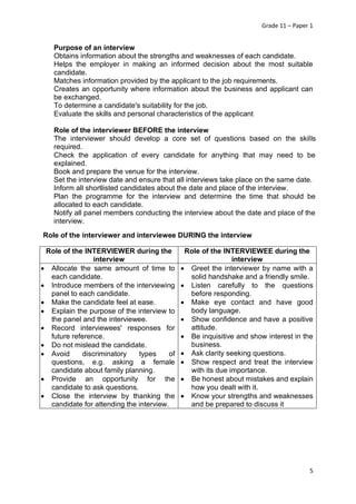 Grade 11 – Paper 1
5
Purpose of an interview
Obtains information about the strengths and weaknesses of each candidate.
Helps the employer in making an informed decision about the most suitable
candidate.
Matches information provided by the applicant to the job requirements.
Creates an opportunity where information about the business and applicant can
be exchanged.
To determine a candidate's suitability for the job.
Evaluate the skills and personal characteristics of the applicant
Role of the interviewer BEFORE the interview
The interviewer should develop a core set of questions based on the skills
required.
Check the application of every candidate for anything that may need to be
explained.
Book and prepare the venue for the interview.
Set the interview date and ensure that all interviews take place on the same date.
Inform all shortlisted candidates about the date and place of the interview.
Plan the programme for the interview and determine the time that should be
allocated to each candidate.
Notify all panel members conducting the interview about the date and place of the
interview.
Role of the interviewer and interviewee DURING the interview
Role of the INTERVIEWER during the
interview
Role of the INTERVIEWEE during the
interview
• Allocate the same amount of time to
each candidate.
• Introduce members of the interviewing
panel to each candidate.
• Make the candidate feel at ease.
• Explain the purpose of the interview to
the panel and the interviewee.
• Record interviewees' responses for
future reference.
• Do not mislead the candidate.
• Avoid discriminatory types of
questions, e.g. asking a female
candidate about family planning.
• Provide an opportunity for the
candidate to ask questions.
• Close the interview by thanking the
candidate for attending the interview.
• Greet the interviewer by name with a
solid handshake and a friendly smile.
• Listen carefully to the questions
before responding.
• Make eye contact and have good
body language.
• Show confidence and have a positive
attitude.
• Be inquisitive and show interest in the
business.
• Ask clarity seeking questions.
• Show respect and treat the interview
with its due importance.
• Be honest about mistakes and explain
how you dealt with it.
• Know your strengths and weaknesses
and be prepared to discuss it
 