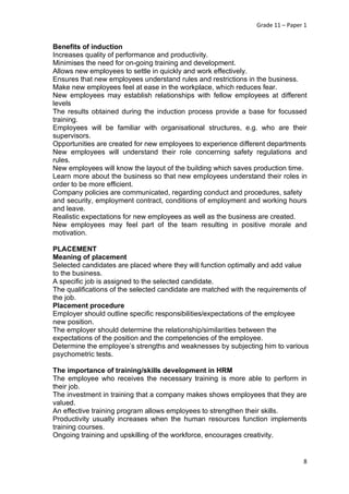 Grade 11 – Paper 1
8
Benefits of induction
Increases quality of performance and productivity.
Minimises the need for on-going training and development.
Allows new employees to settle in quickly and work effectively.
Ensures that new employees understand rules and restrictions in the business.
Make new employees feel at ease in the workplace, which reduces fear.
New employees may establish relationships with fellow employees at different
levels
The results obtained during the induction process provide a base for focussed
training.
Employees will be familiar with organisational structures, e.g. who are their
supervisors.
Opportunities are created for new employees to experience different departments
New employees will understand their role concerning safety regulations and
rules.
New employees will know the layout of the building which saves production time.
Learn more about the business so that new employees understand their roles in
order to be more efficient.
Company policies are communicated, regarding conduct and procedures, safety
and security, employment contract, conditions of employment and working hours
and leave.
Realistic expectations for new employees as well as the business are created.
New employees may feel part of the team resulting in positive morale and
motivation.
PLACEMENT
Meaning of placement
Selected candidates are placed where they will function optimally and add value
to the business.
A specific job is assigned to the selected candidate.
The qualifications of the selected candidate are matched with the requirements of
the job.
Placement procedure
Employer should outline specific responsibilities/expectations of the employee
new position.
The employer should determine the relationship/similarities between the
expectations of the position and the competencies of the employee.
Determine the employee’s strengths and weaknesses by subjecting him to various
psychometric tests.
The importance of training/skills development in HRM
The employee who receives the necessary training is more able to perform in
their job.
The investment in training that a company makes shows employees that they are
valued.
An effective training program allows employees to strengthen their skills.
Productivity usually increases when the human resources function implements
training courses.
Ongoing training and upskilling of the workforce, encourages creativity.
 