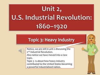 Notice, we are still in unit 2 discussing the
2nd Industrial Revolution.
Also notice we have moved into a new
topic.
Topic 3 is about how heavy industry
contributed to the United States becoming
a powerful industrialized nation.
 