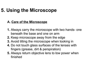 A.  Care of the Microscope 1.  Always carry the microscope with two hands- one  beneath the base and one on arm 2.  Keep microscope away from the edge 3.  Avoid tilting the microscope when looking in 4.  Do not touch glass surfaces of the lenses with  fingers (grease, dirt & perspiration) 5.  Always return objective lens to low power when  finished 5. Using the Microscope 