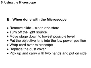 B.  When done with the Microscope    Remove slide – clean and store    Turn off the light source Move stage down to lowest possible level     Put the objective lens into the low power position    Wrap cord over microscope    Replace the dust cover    Pick up and carry with two hands and put on side  5. Using the Microscope 