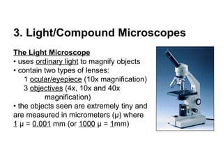 3. Light/Compound Microscopes The Light Microscope •  uses  ordinary light  to magnify objects •  contain two types of lenses: 1  ocular/eyepiece  (10x magnification) 3  objectives  (4x, 10x and 40x  magnification) •  the objects seen are extremely tiny and are measured in micrometers ( μ ) where  1   μ  =  0.001  mm (or  1000   μ  =  1 mm) 