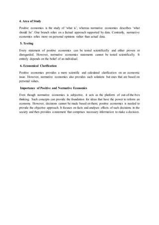 4. Area of Study
Positive economics is the study of ‘what is’; whereas normative economics describes ‘what
should be’. One branch relies on a factual approach supported by data. Contrarily, normative
economics relies more on personal opinions rather than actual data.
5. Testing
Every statement of positive economics can be tested scientifically and either proven or
disregarded. However, normative economics statements cannot be tested scientifically. It
entirely depends on the belief of an individual.
6. Economical Clarification
Positive economics provides a more scientific and calculated clarification on an economic
issue. However, normative economics also provides such solutions but ones that are based on
personal values.
Importance of Positive and Normative Economics
Even though normative economics is subjective, it acts as the platform of out-of-the-box
thinking. Such concepts can provide the foundation for ideas that have the power to reform an
economy. However, decisions cannot be made based on them; positive economics is needed to
provide the objective approach. It focuses on facts and analyses effects of such decisions in the
society and then provides a statement that comprises necessary information to make a decision.
 