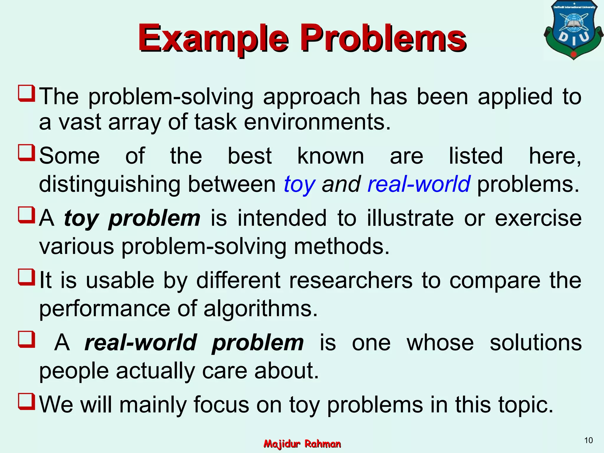 Example ProblemsExample Problems
The problem-solving approach has been applied to
a vast array of task environments.
Some of the best known are listed here,
distinguishing between toy and real-world problems.
A toy problem is intended to illustrate or exercise
various problem-solving methods.
It is usable by different researchers to compare the
performance of algorithms.
 A real-world problem is one whose solutions
people actually care about.
We will mainly focus on toy problems in this topic.
10
Majidur RahmanMajidur Rahman
 