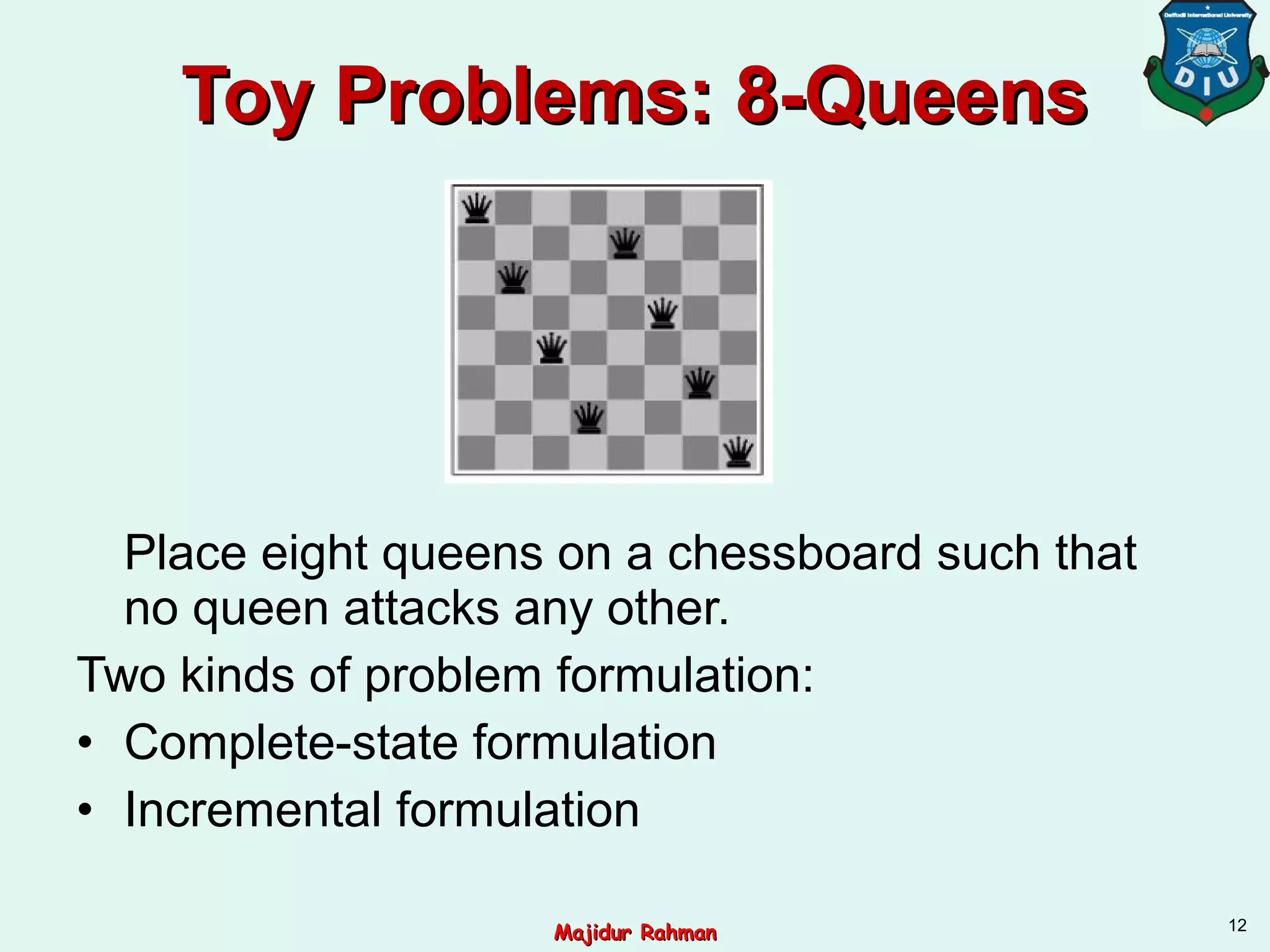 Toy Problems: 8-QueensToy Problems: 8-Queens
Place eight queens on a chessboard such that
no queen attacks any other.
Two kinds of problem formulation:
• Complete-state formulation
• Incremental formulation
12
Majidur RahmanMajidur Rahman
 