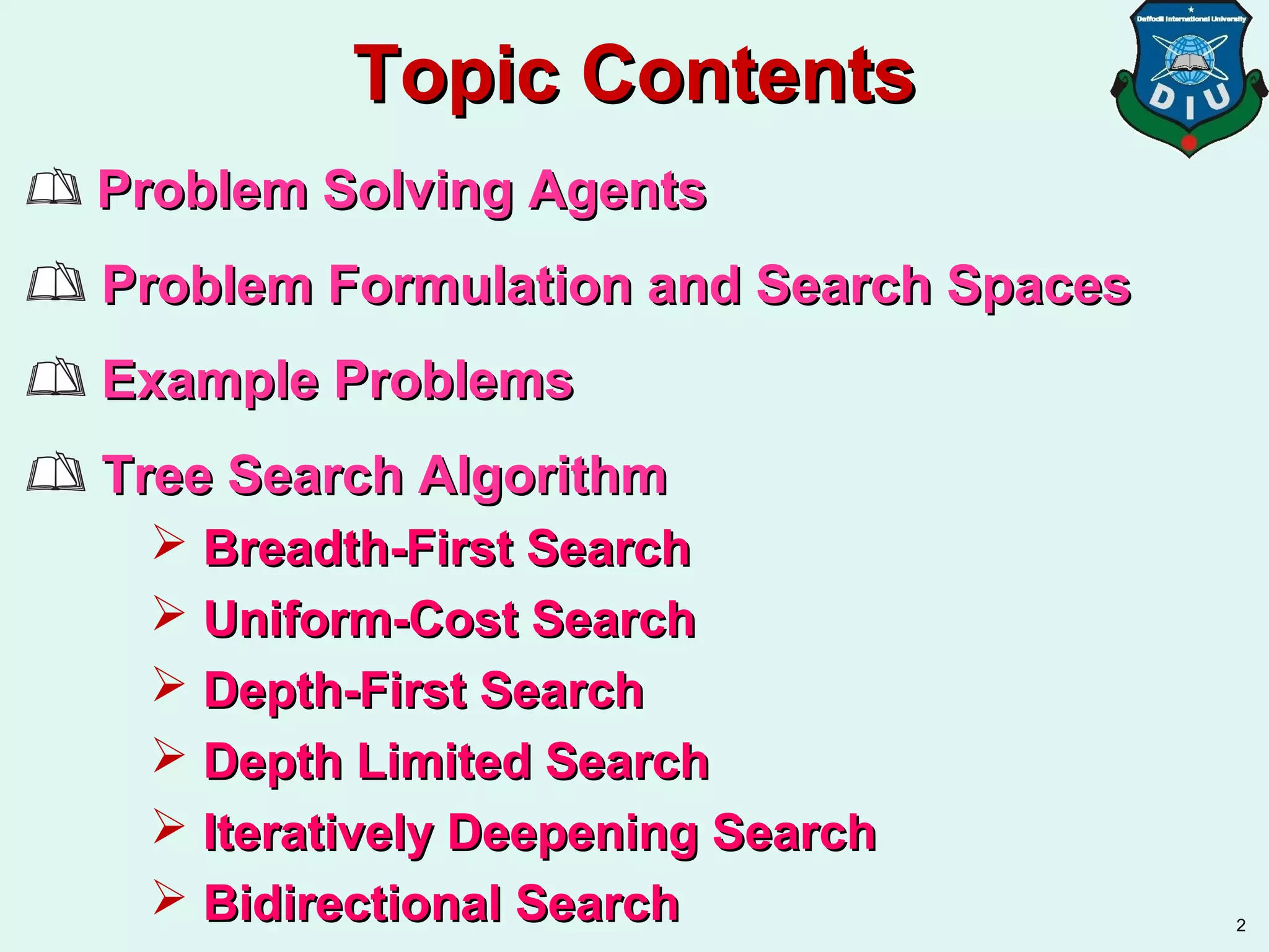 Topic ContentsTopic Contents
Problem Solving AgentsProblem Solving Agents
Problem Formulation and Search SpacesProblem Formulation and Search Spaces
Example ProblemsExample Problems
Tree Search AlgorithmTree Search Algorithm
 Breadth-First SearchBreadth-First Search
 Uniform-Cost SearchUniform-Cost Search
 Depth-First SearchDepth-First Search
 Depth Limited SearchDepth Limited Search
 Iteratively Deepening SearchIteratively Deepening Search
 Bidirectional SearchBidirectional Search 2
 