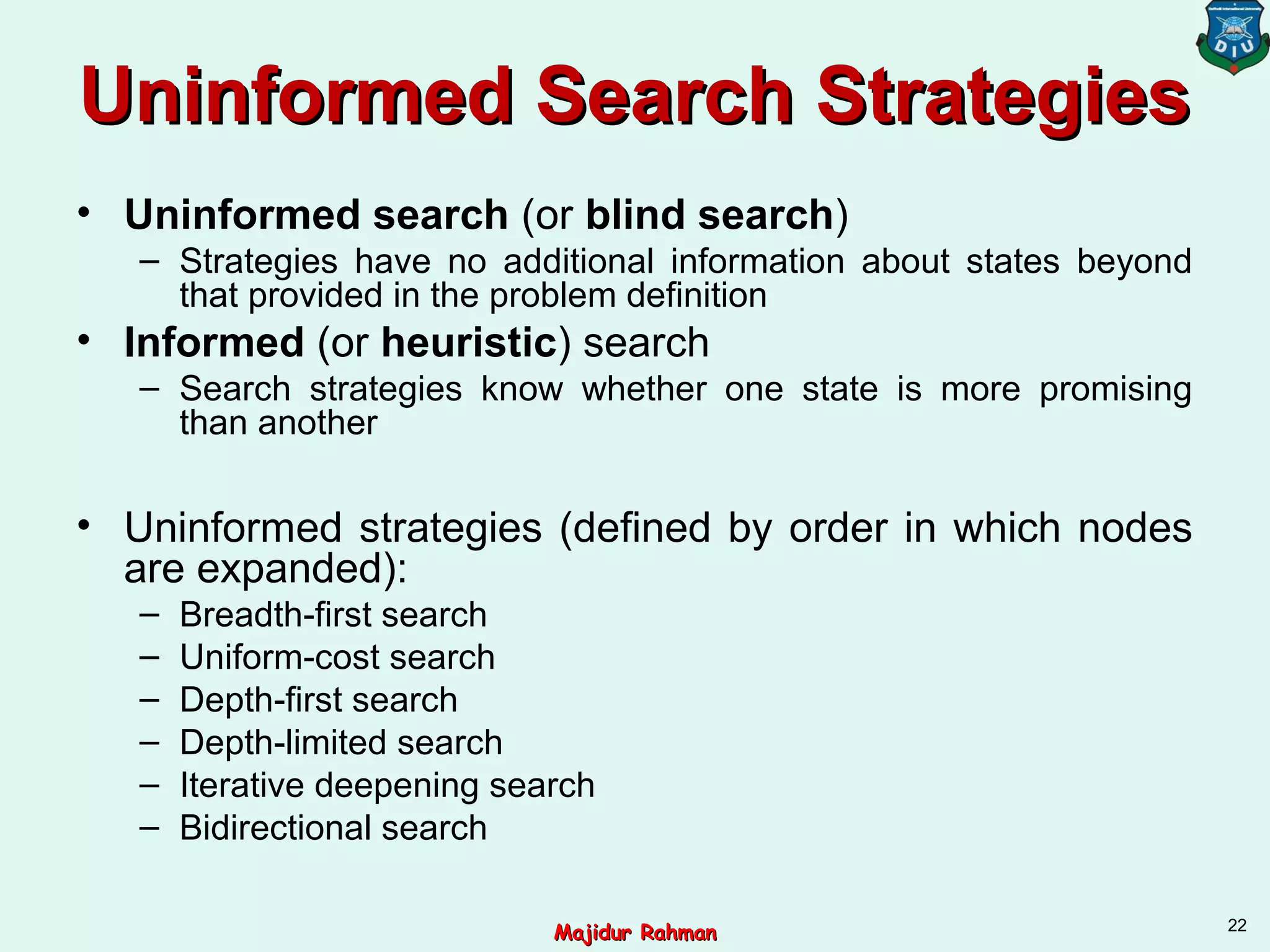 Uninformed Search StrategiesUninformed Search Strategies
• Uninformed search (or blind search)
– Strategies have no additional information about states beyond
that provided in the problem definition
• Informed (or heuristic) search
– Search strategies know whether one state is more promising
than another
• Uninformed strategies (defined by order in which nodes
are expanded):
– Breadth-first search
– Uniform-cost search
– Depth-first search
– Depth-limited search
– Iterative deepening search
– Bidirectional search
22
Majidur RahmanMajidur Rahman
 