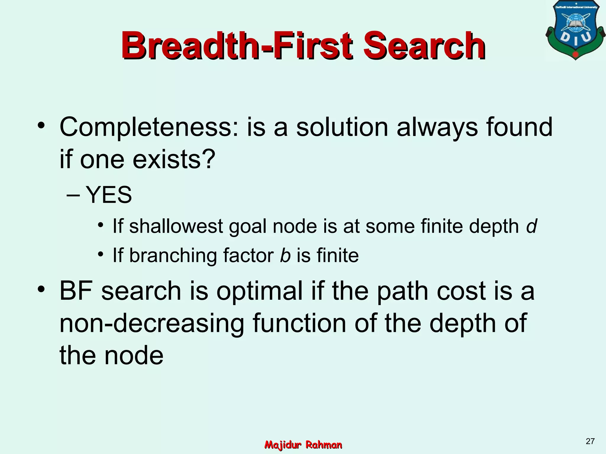 Breadth-First SearchBreadth-First Search
• Completeness: is a solution always found
if one exists?
– YES
• If shallowest goal node is at some finite depth d
• If branching factor b is finite
• BF search is optimal if the path cost is a
non-decreasing function of the depth of
the node
27
Majidur RahmanMajidur Rahman
 