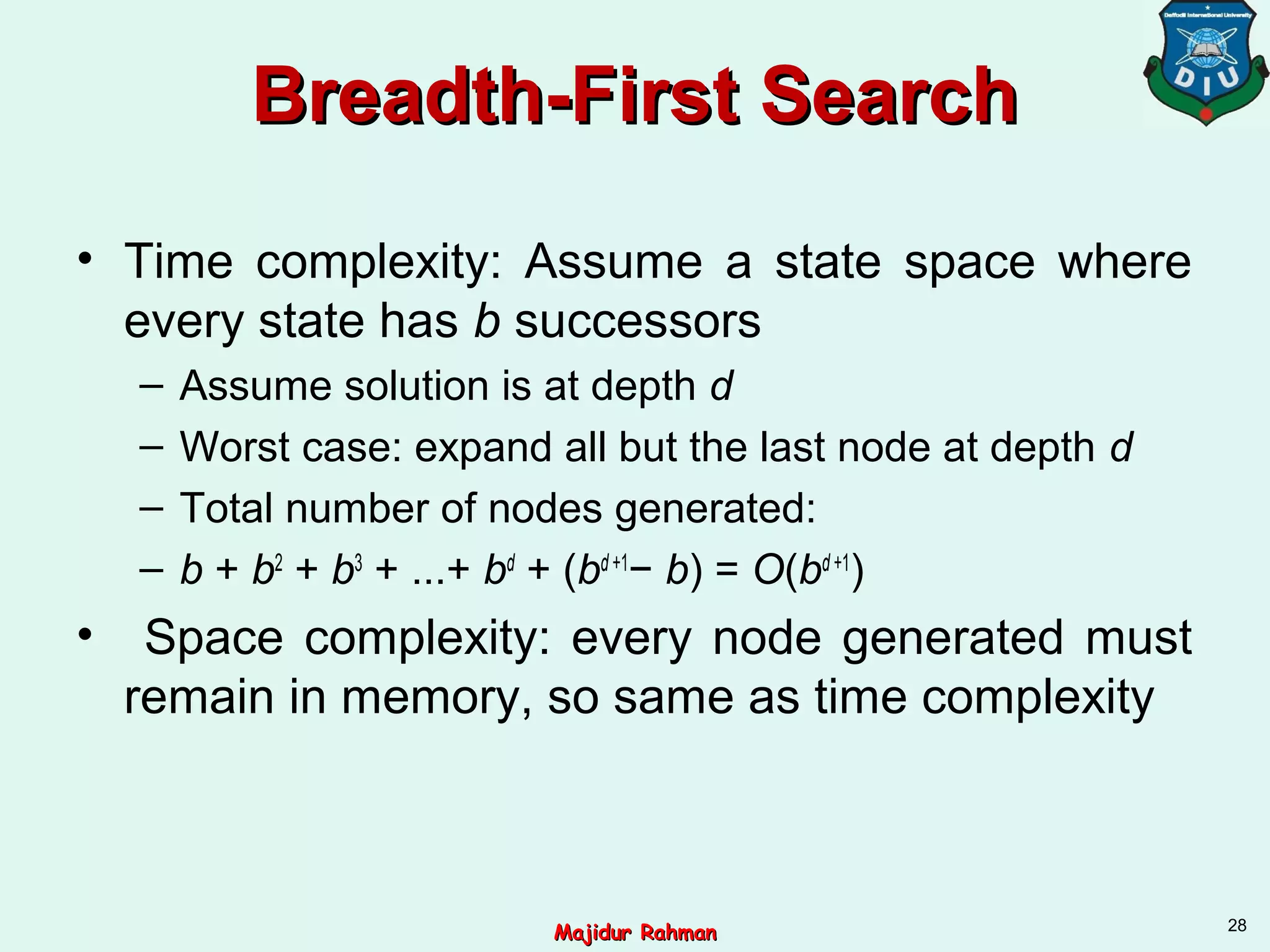 Breadth-First SearchBreadth-First Search
• Time complexity: Assume a state space where
every state has b successors
– Assume solution is at depth d
– Worst case: expand all but the last node at depth d
– Total number of nodes generated:
– b + b2
+ b3
+ ...+ bd
+ (bd +1
− b) = O(bd +1
)
• Space complexity: every node generated must
remain in memory, so same as time complexity
28
Majidur RahmanMajidur Rahman
 