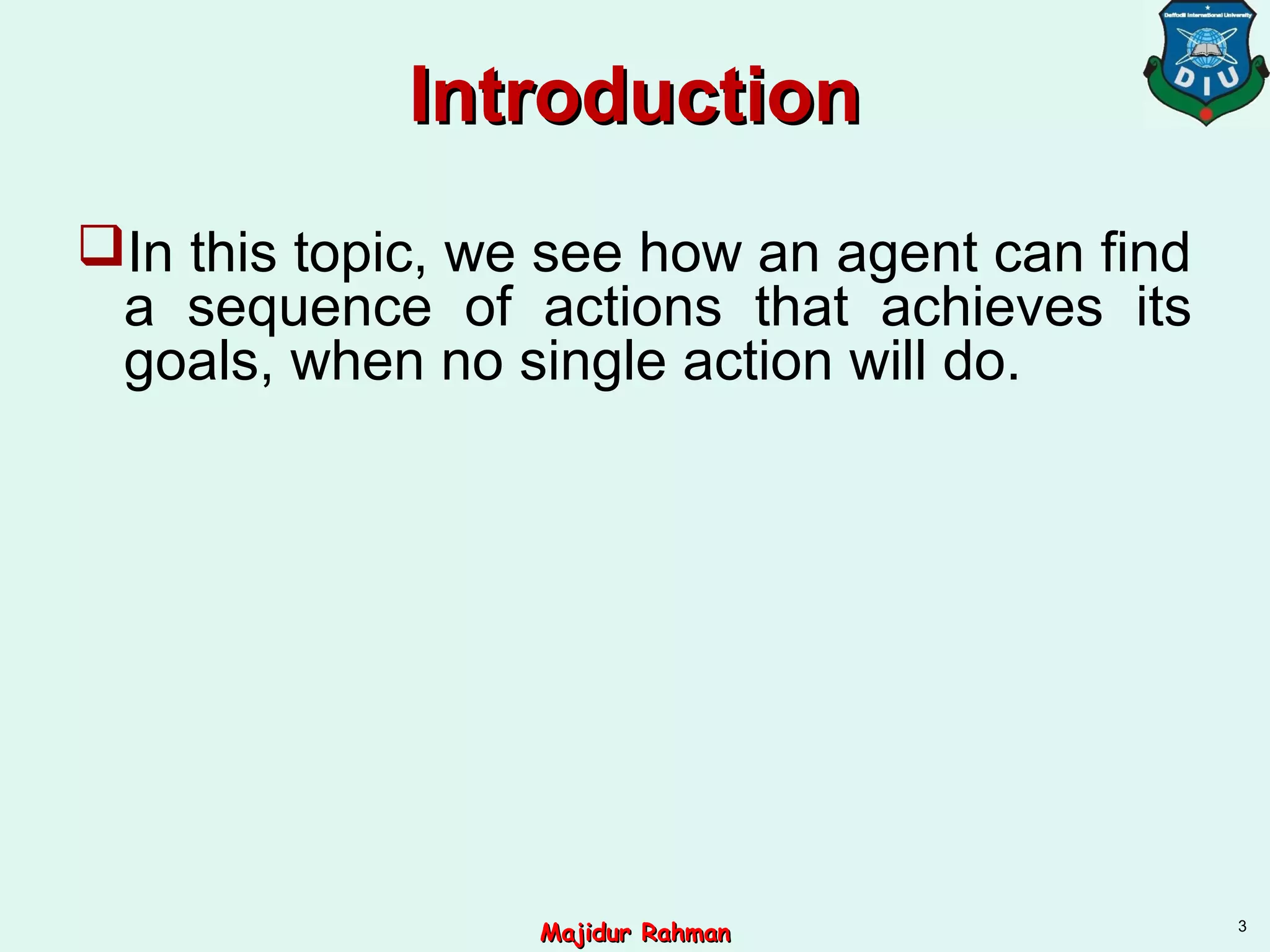 IntroductionIntroduction
In this topic, we see how an agent can find
a sequence of actions that achieves its
goals, when no single action will do.
3
Majidur RahmanMajidur Rahman
 