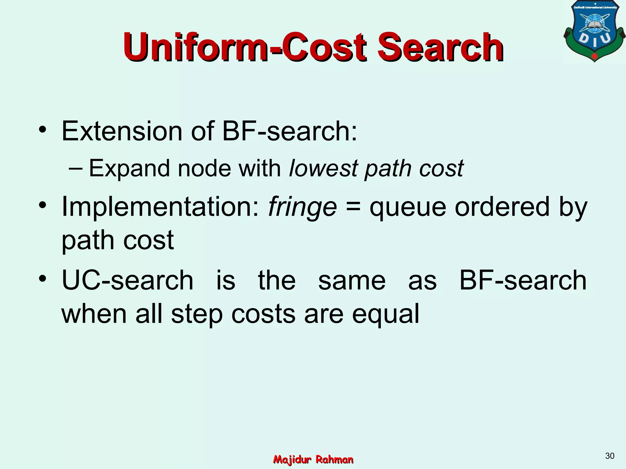 Uniform-Cost SearchUniform-Cost Search
• Extension of BF-search:
– Expand node with lowest path cost
• Implementation: fringe = queue ordered by
path cost
• UC-search is the same as BF-search
when all step costs are equal
30
Majidur RahmanMajidur Rahman
 