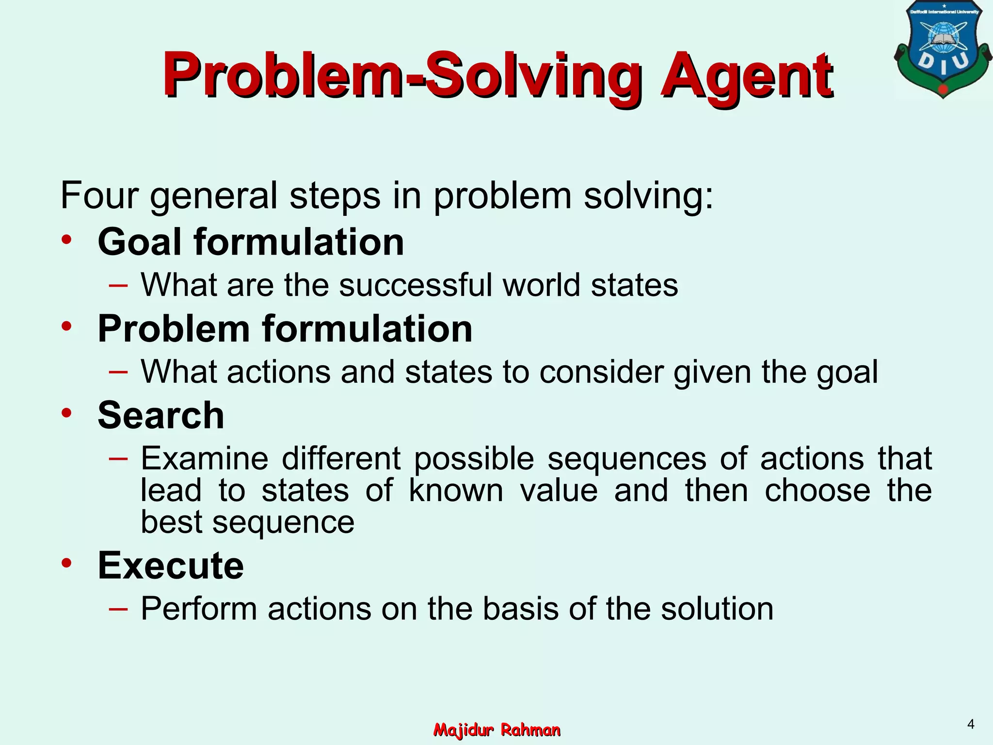 Problem-SolvingProblem-Solving AgentAgent
Four general steps in problem solving:
• Goal formulation
– What are the successful world states
• Problem formulation
– What actions and states to consider given the goal
• Search
– Examine different possible sequences of actions that
lead to states of known value and then choose the
best sequence
• Execute
– Perform actions on the basis of the solution
4
Majidur RahmanMajidur Rahman
 