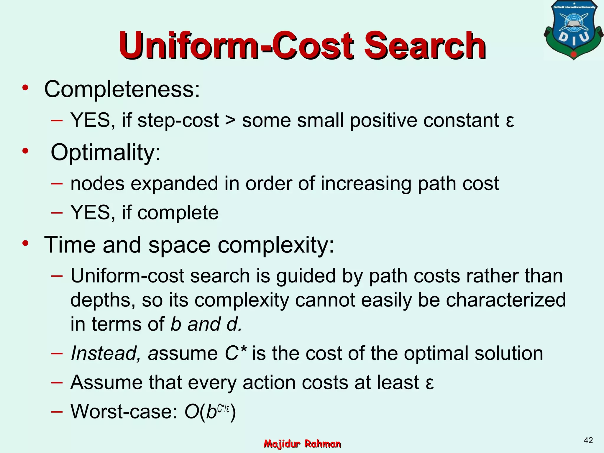 Uniform-Cost SearchUniform-Cost Search
• Completeness:
– YES, if step-cost > some small positive constant ε
• Optimality:
– nodes expanded in order of increasing path cost
– YES, if complete
• Time and space complexity:
– Uniform-cost search is guided by path costs rather than
depths, so its complexity cannot easily be characterized
in terms of b and d.
– Instead, assume C* is the cost of the optimal solution
– Assume that every action costs at least ε
– Worst-case: O(bC*/ε
)
42
Majidur RahmanMajidur Rahman
 