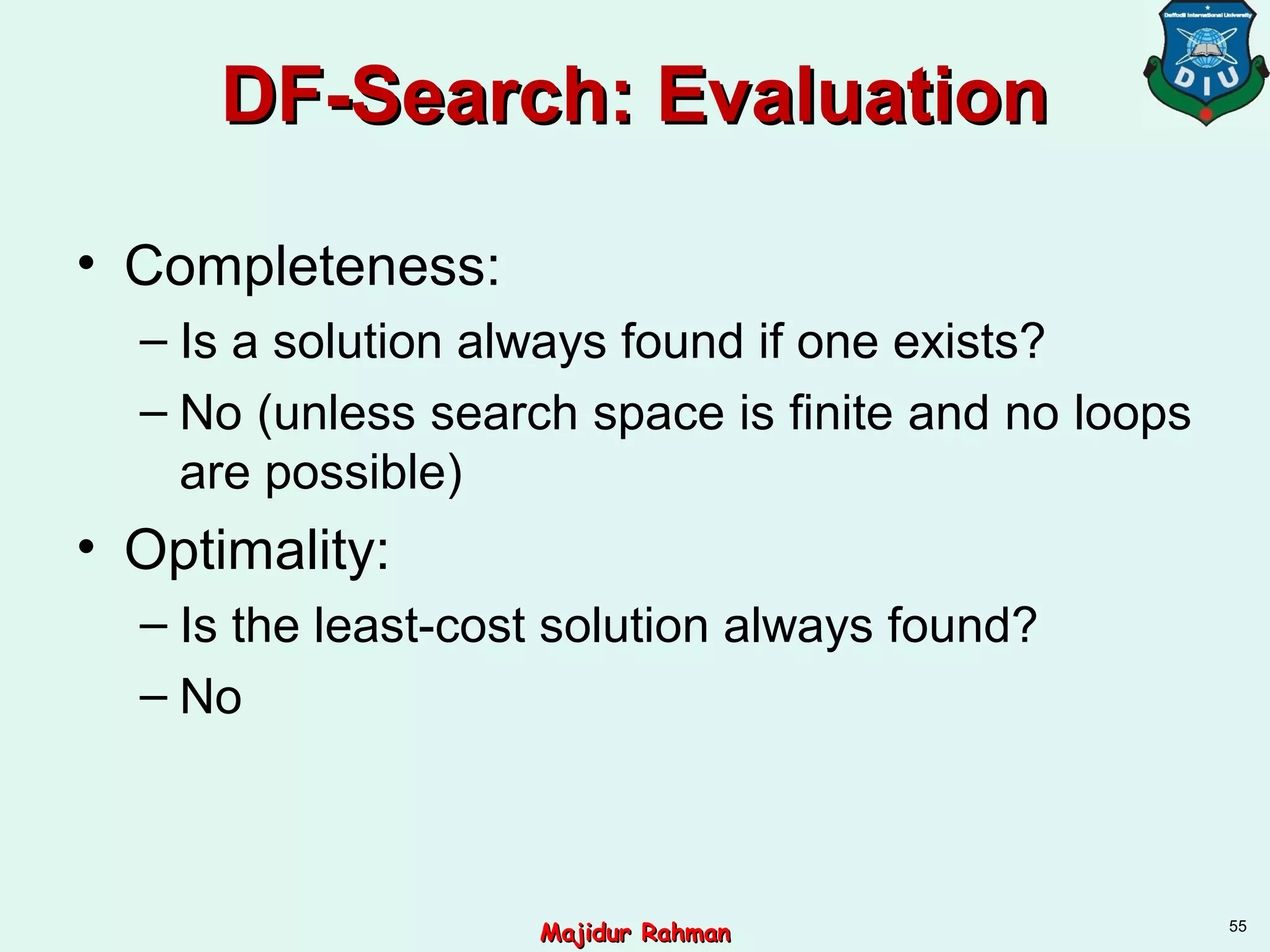 DF-Search: EvaluationDF-Search: Evaluation
• Completeness:
– Is a solution always found if one exists?
– No (unless search space is finite and no loops
are possible)
• Optimality:
– Is the least-cost solution always found?
– No
55
Majidur RahmanMajidur Rahman
 