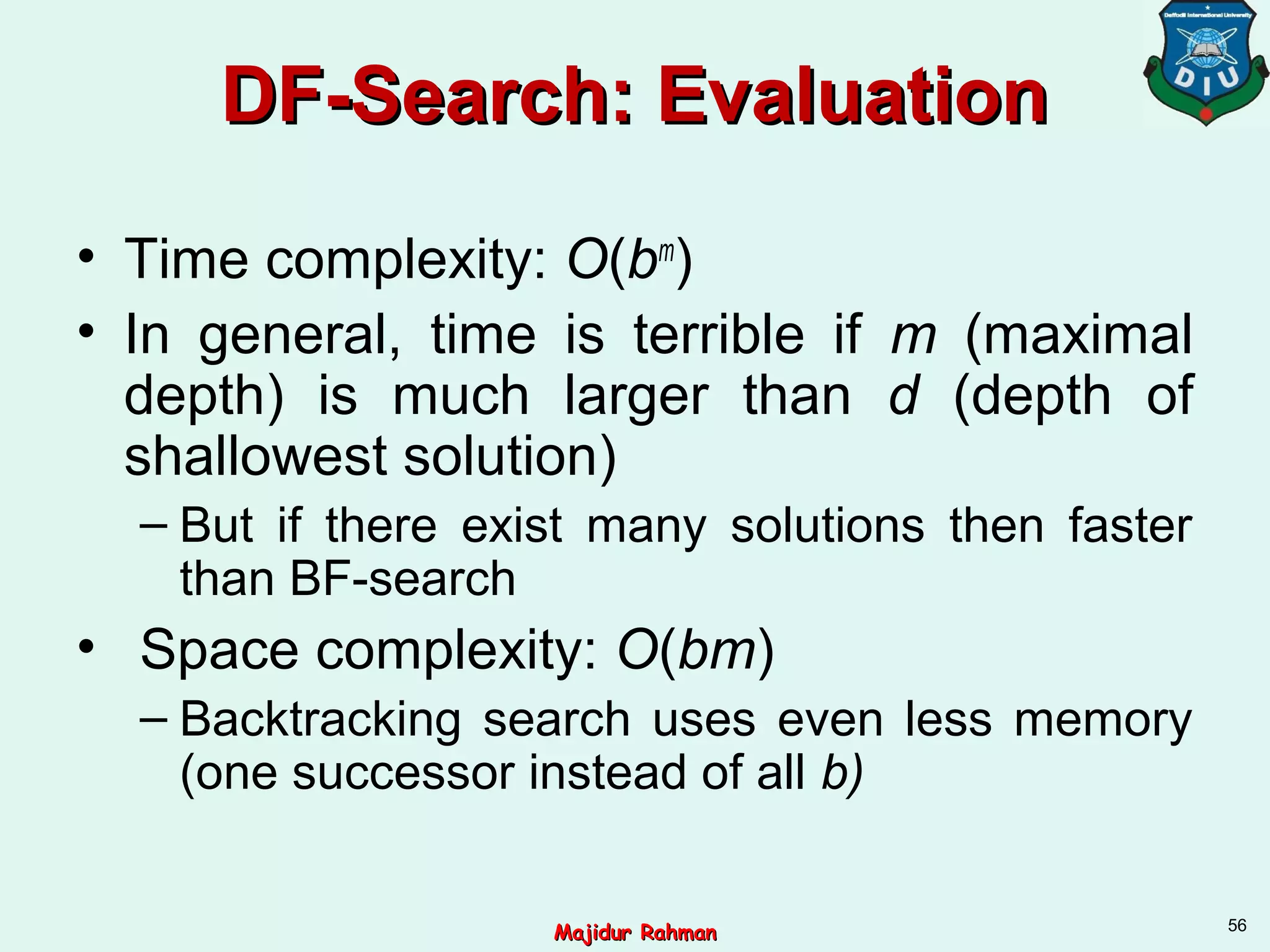 DF-Search: EvaluationDF-Search: Evaluation
• Time complexity: O(bm
)
• In general, time is terrible if m (maximal
depth) is much larger than d (depth of
shallowest solution)
– But if there exist many solutions then faster
than BF-search
• Space complexity: O(bm)
– Backtracking search uses even less memory
(one successor instead of all b)
56
Majidur RahmanMajidur Rahman
 