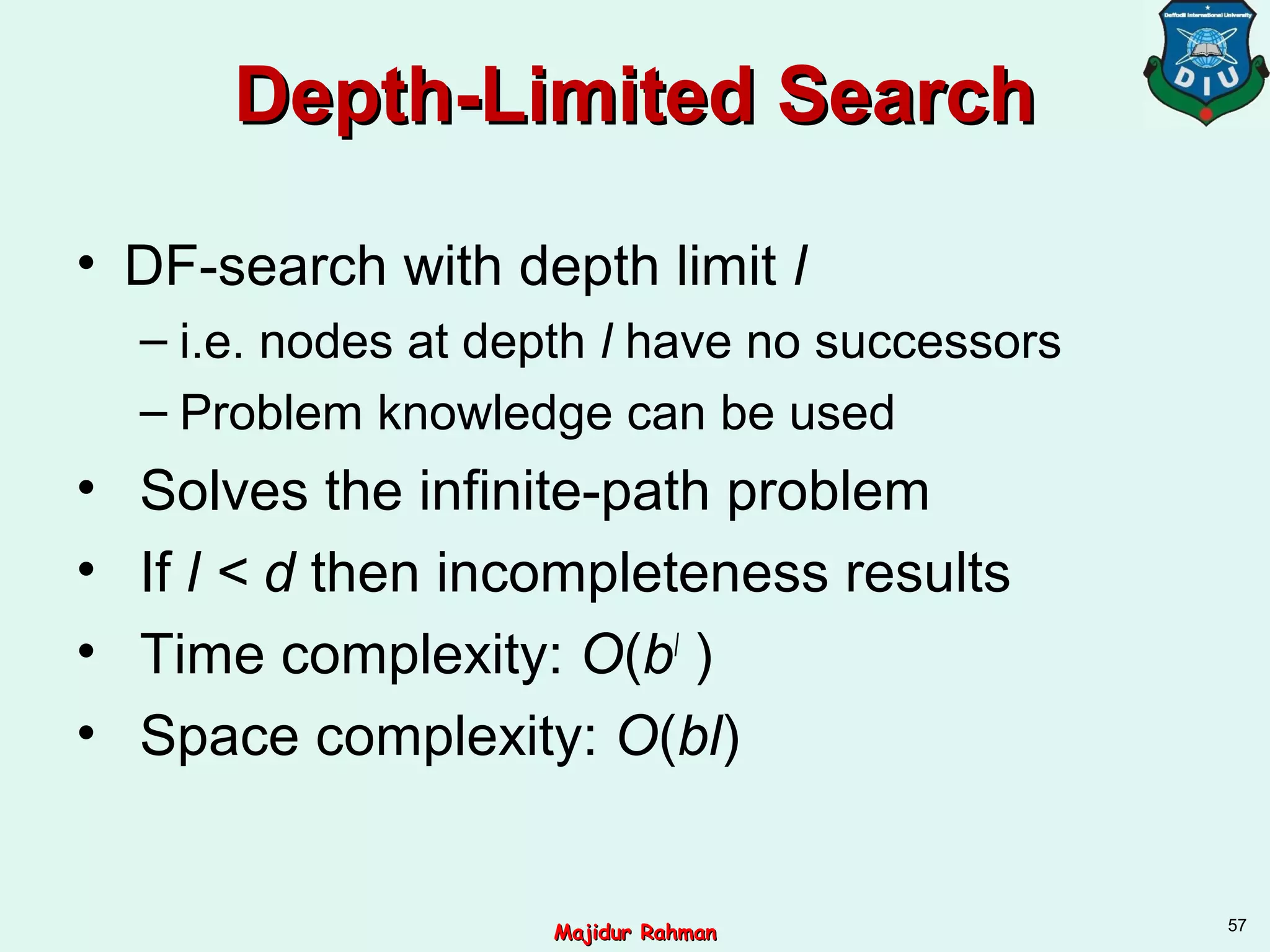 Depth-Limited SearchDepth-Limited Search
• DF-search with depth limit l
– i.e. nodes at depth l have no successors
– Problem knowledge can be used
• Solves the infinite-path problem
• If l < d then incompleteness results
• Time complexity: O(bl
)
• Space complexity: O(bl)
57
Majidur RahmanMajidur Rahman
 