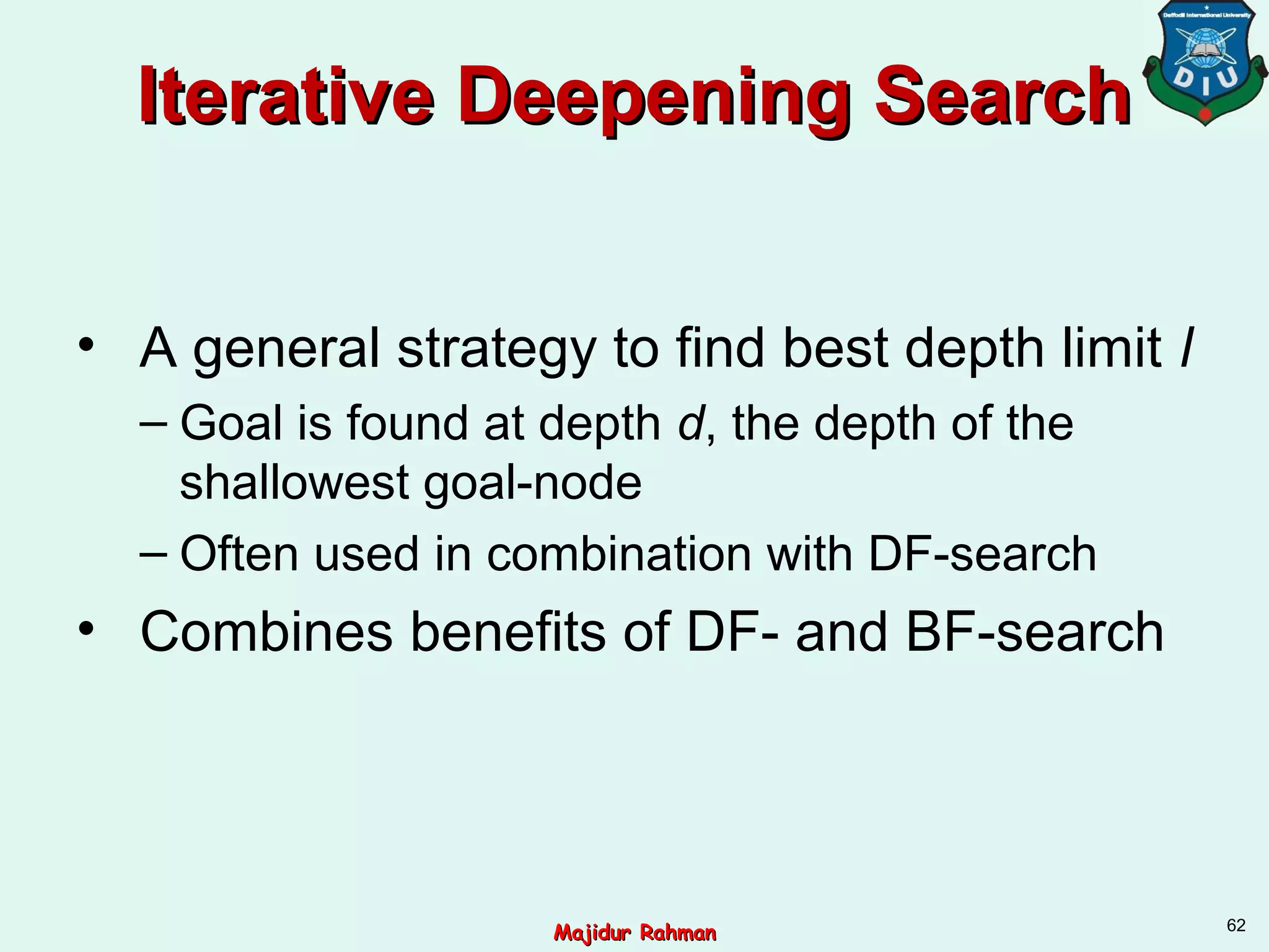 Iterative Deepening SearchIterative Deepening Search
• A general strategy to find best depth limit l
– Goal is found at depth d, the depth of the
shallowest goal-node
– Often used in combination with DF-search
• Combines benefits of DF- and BF-search
62
Majidur RahmanMajidur Rahman
 