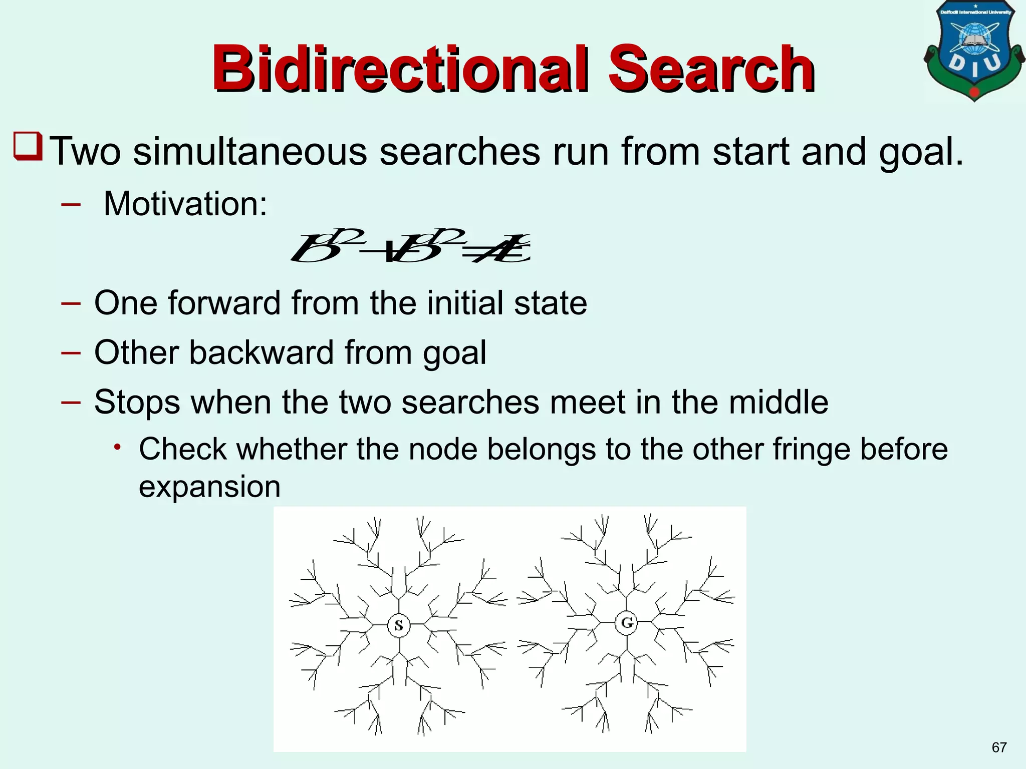 Bidirectional SearchBidirectional Search
Two simultaneous searches run from start and goal.
– Motivation:
– One forward from the initial state
– Other backward from goal
– Stops when the two searches meet in the middle
• Check whether the node belongs to the other fringe before
expansion
67
bd/2
+bd/2
≠bd
 