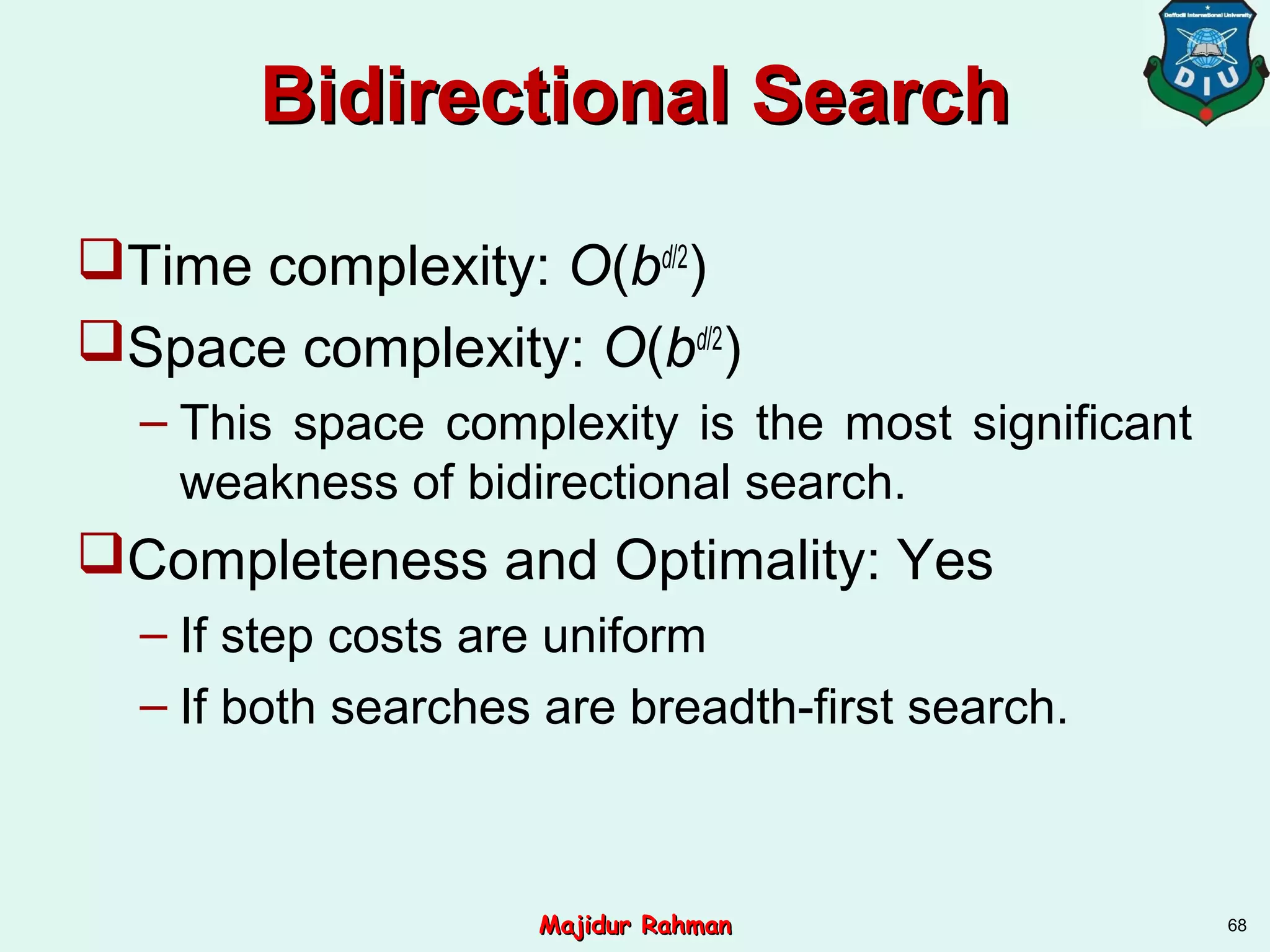 Bidirectional SearchBidirectional Search
Time complexity: O(bd/2
)
Space complexity: O(bd/2
)
– This space complexity is the most significant
weakness of bidirectional search.
Completeness and Optimality: Yes
– If step costs are uniform
– If both searches are breadth-first search.
68Majidur RahmanMajidur Rahman
 