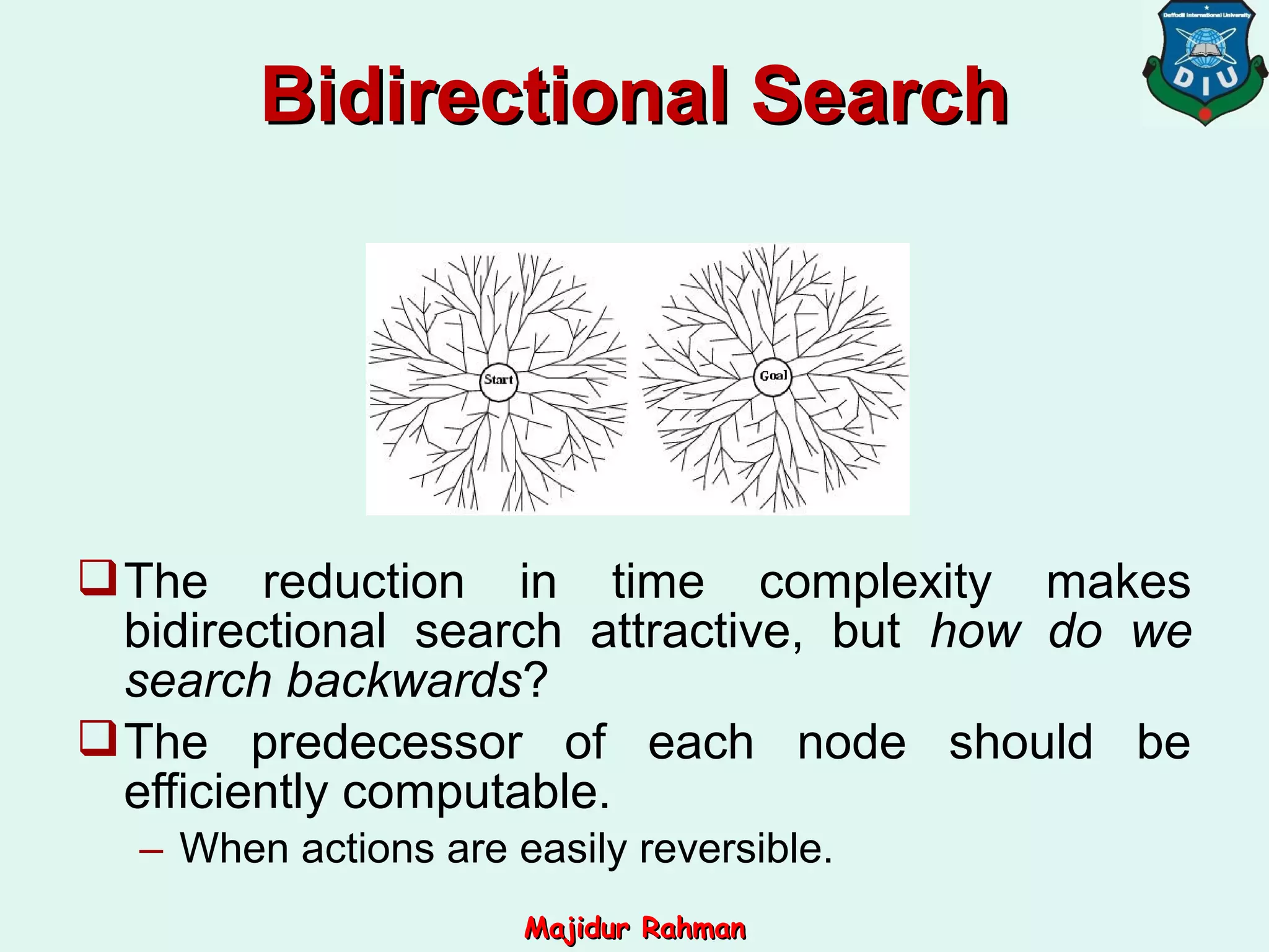The reduction in time complexity makes
bidirectional search attractive, but how do we
search backwards?
The predecessor of each node should be
efficiently computable.
– When actions are easily reversible.
Bidirectional SearchBidirectional Search
Majidur RahmanMajidur Rahman
 