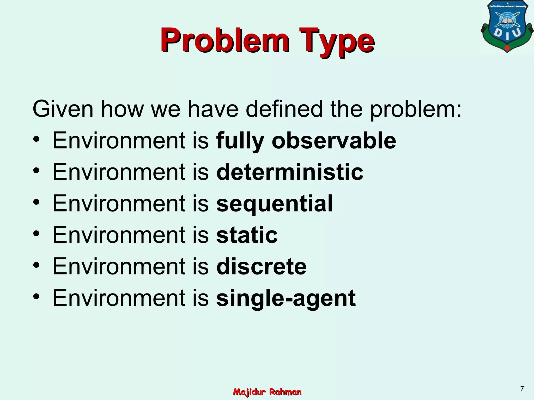 Problem TypeProblem Type
Given how we have defined the problem:
• Environment is fully observable
• Environment is deterministic
• Environment is sequential
• Environment is static
• Environment is discrete
• Environment is single-agent
7
Majidur RahmanMajidur Rahman
 