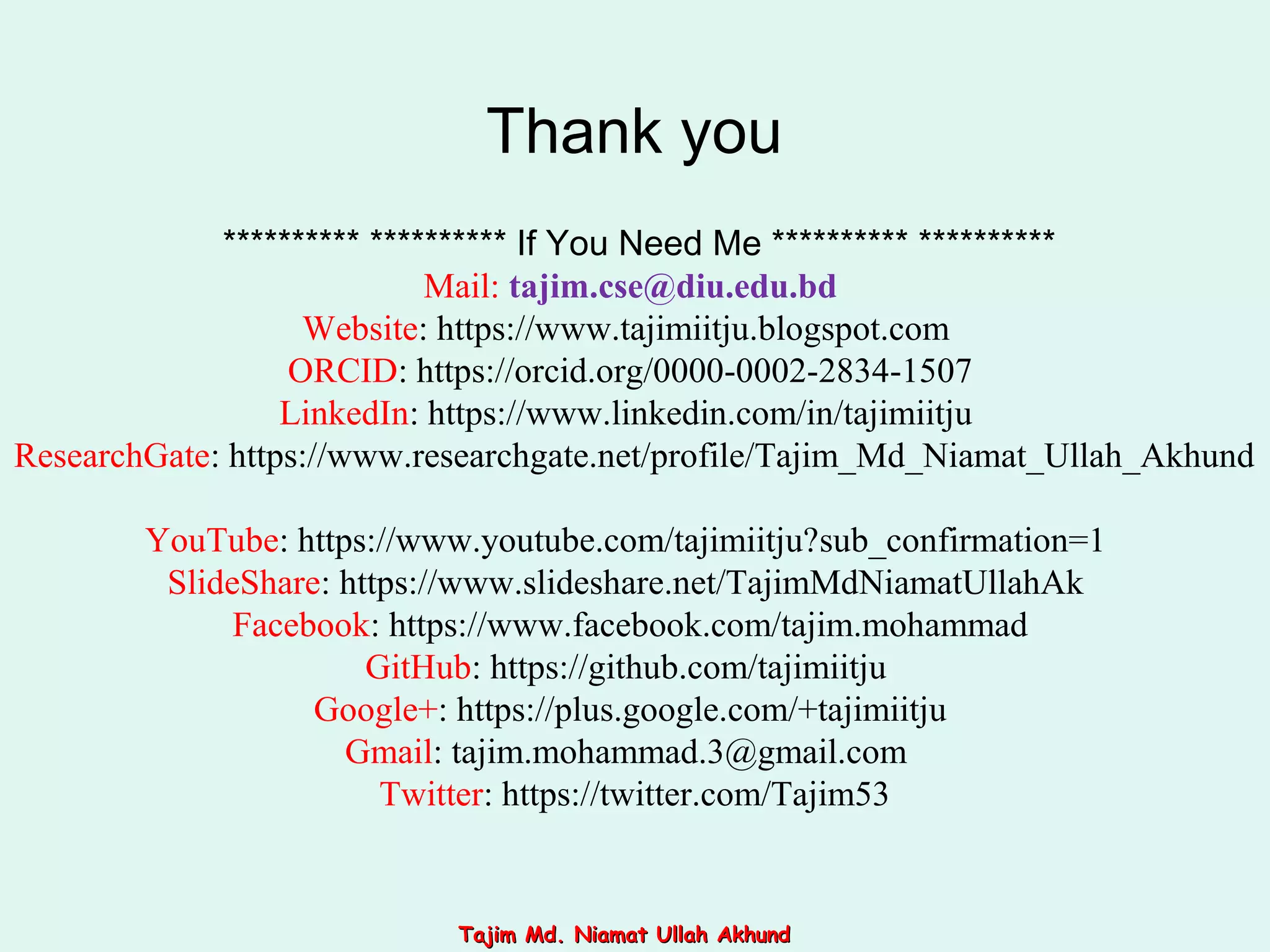 ********** ********** If You Need Me ********** **********
Mail: tajim.cse@diu.edu.bd
Website: https://www.tajimiitju.blogspot.com
ORCID: https://orcid.org/0000-0002-2834-1507
LinkedIn: https://www.linkedin.com/in/tajimiitju
ResearchGate: https://www.researchgate.net/profile/Tajim_Md_Niamat_Ullah_Akhund
YouTube: https://www.youtube.com/tajimiitju?sub_confirmation=1
SlideShare: https://www.slideshare.net/TajimMdNiamatUllahAk
Facebook: https://www.facebook.com/tajim.mohammad
GitHub: https://github.com/tajimiitju
Google+: https://plus.google.com/+tajimiitju
Gmail: tajim.mohammad.3@gmail.com
Twitter: https://twitter.com/Tajim53
Thank you
Tajim Md. Niamat Ullah AkhundTajim Md. Niamat Ullah Akhund
 