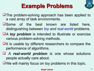 Example ProblemsExample Problems
The problem-solving approach has been applied to
a vast array of task environments.
Some of the best known are listed here,
distinguishing between toy and real-world problems.
A toy problem is intended to illustrate or exercise
various problem-solving methods.
It is usable by different researchers to compare the
performance of algorithms.
 A real-world problem is one whose solutions
people actually care about.
We will mainly focus on toy problems in this topic.
10
Majidur RahmanMajidur Rahman
 