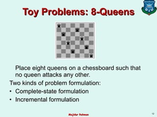 Toy Problems: 8-QueensToy Problems: 8-Queens
Place eight queens on a chessboard such that
no queen attacks any other.
Two kinds of problem formulation:
• Complete-state formulation
• Incremental formulation
12
Majidur RahmanMajidur Rahman
 
