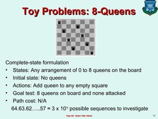 Toy Problems: 8-QueensToy Problems: 8-Queens
Complete-state formulation
• States: Any arrangement of 0 to 8 queens on the board
• Initial state: No queens
• Actions: Add queen to any empty square
• Goal test: 8 queens on board and none attacked
• Path cost: N/A
64.63.62…..57 ≈ 3 x 1014
possible sequences to investigate
13Tajim Md. Niamat Ullah AkhundTajim Md. Niamat Ullah Akhund
 