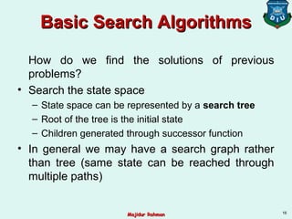 Basic Search AlgorithmsBasic Search Algorithms
How do we find the solutions of previous
problems?
• Search the state space
– State space can be represented by a search tree
– Root of the tree is the initial state
– Children generated through successor function
• In general we may have a search graph rather
than tree (same state can be reached through
multiple paths)
16
Majidur RahmanMajidur Rahman
 