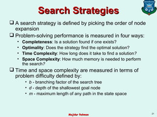 Search StrategiesSearch Strategies
 A search strategy is defined by picking the order of node
expansion
 Problem-solving performance is measured in four ways:
• Completeness: Is a solution found if one exists?
• Optimality: Does the strategy find the optimal solution?
• Time Complexity: How long does it take to find a solution?
• Space Complexity: How much memory is needed to perform
the search?
 Time and space complexity are measured in terms of
problem difficulty defined by:
• b - branching factor of the search tree
• d - depth of the shallowest goal node
• m - maximum length of any path in the state space
21
Majidur RahmanMajidur Rahman
 