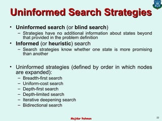 Uninformed Search StrategiesUninformed Search Strategies
• Uninformed search (or blind search)
– Strategies have no additional information about states beyond
that provided in the problem definition
• Informed (or heuristic) search
– Search strategies know whether one state is more promising
than another
• Uninformed strategies (defined by order in which nodes
are expanded):
– Breadth-first search
– Uniform-cost search
– Depth-first search
– Depth-limited search
– Iterative deepening search
– Bidirectional search
22
Majidur RahmanMajidur Rahman
 
